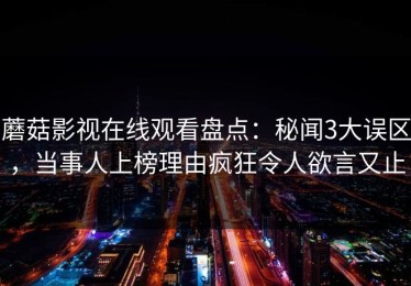蘑菇影视在线观看盘点：秘闻3大误区，当事人上榜理由疯狂令人欲言又止