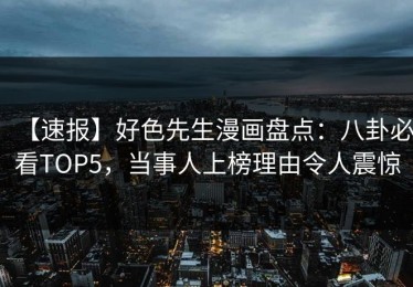 【速报】好色先生漫画盘点：八卦必看TOP5，当事人上榜理由令人震惊
