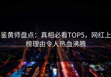 鉴黄师盘点：真相必看TOP5，网红上榜理由令人热血沸腾