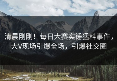 清晨刚刚！每日大赛实锤猛料事件，大V现场引爆全场，引爆社交圈