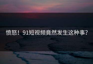 愤怒！91短视频竟然发生这种事？