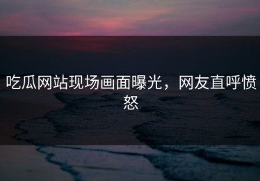 吃瓜网站现场画面曝光，网友直呼愤怒