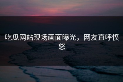 吃瓜网站现场画面曝光，网友直呼愤怒