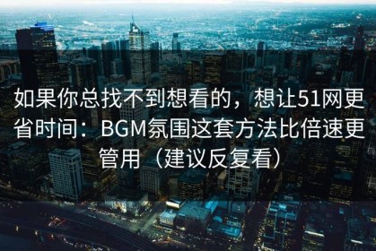 如果你总找不到想看的，想让51网更省时间：BGM氛围这套方法比倍速更管用（建议反复看）