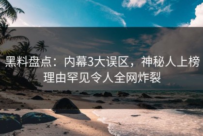 黑料盘点：内幕3大误区，神秘人上榜理由罕见令人全网炸裂