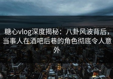糖心vlog深度揭秘：八卦风波背后，当事人在酒吧后巷的角色彻底令人意外