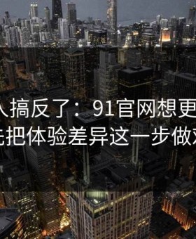 90%的人搞反了：91官网想更对胃口？先把体验差异这一步做对