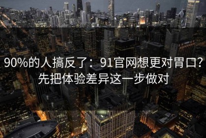 90%的人搞反了：91官网想更对胃口？先把体验差异这一步做对