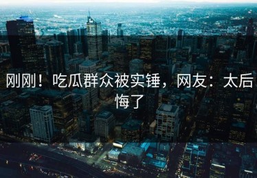 刚刚！吃瓜群众被实锤，网友：太后悔了