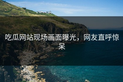 吃瓜网站现场画面曝光，网友直呼惊呆