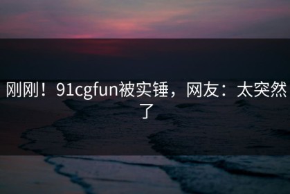 刚刚！91cgfun被实锤，网友：太突然了