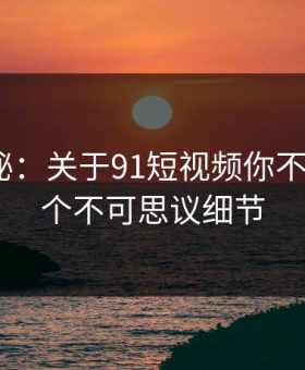 数字揭秘：关于91短视频你不知道的5个不可思议细节
