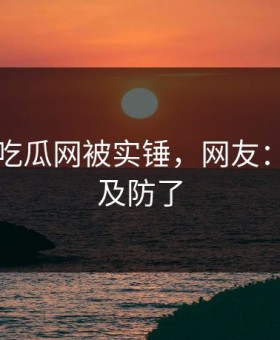刚刚！吃瓜网被实锤，网友：太猝不及防了