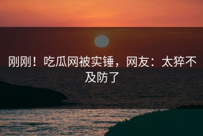 刚刚！吃瓜网被实锤，网友：太猝不及防了