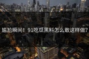 尴尬瞬间！91吃瓜黑料怎么敢这样做？