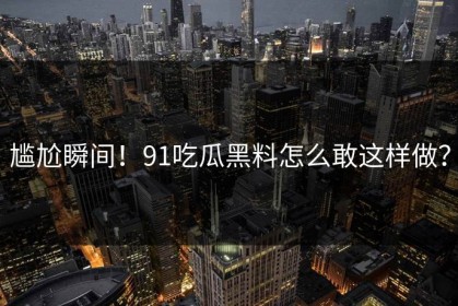 尴尬瞬间！91吃瓜黑料怎么敢这样做？