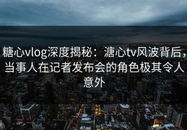 糖心vlog深度揭秘：溏心tv风波背后，当事人在记者发布会的角色极其令人意外