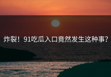 炸裂！91吃瓜入口竟然发生这种事？
