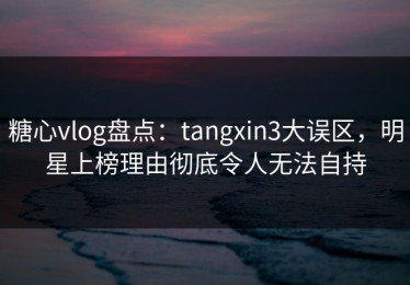 糖心vlog盘点：tangxin3大误区，明星上榜理由彻底令人无法自持