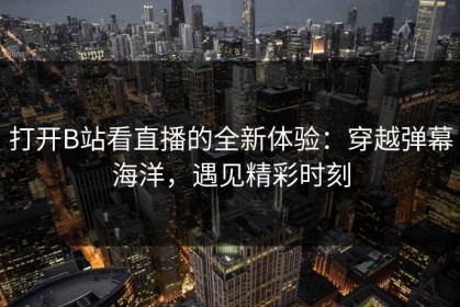 打开B站看直播的全新体验：穿越弹幕海洋，遇见精彩时刻