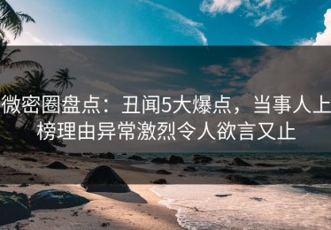 微密圈盘点：丑闻5大爆点，当事人上榜理由异常激烈令人欲言又止