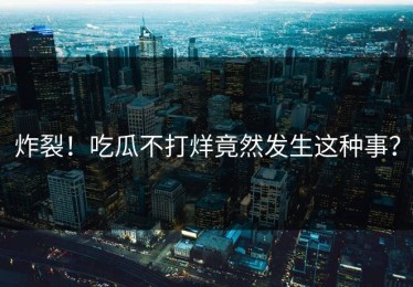 炸裂！吃瓜不打烊竟然发生这种事？