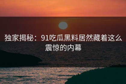 独家揭秘：91吃瓜黑料居然藏着这么震惊的内幕