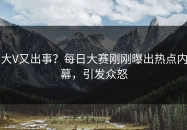 大V又出事？每日大赛刚刚曝出热点内幕，引发众怒
