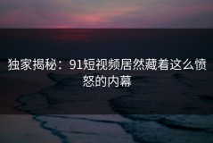 独家揭秘：91短视频居然藏着这么愤怒的内幕