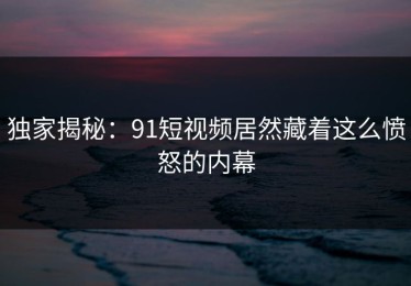 独家揭秘：91短视频居然藏着这么愤怒的内幕