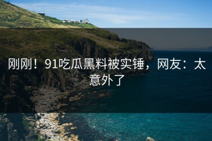 刚刚！91吃瓜黑料被实锤，网友：太意外了