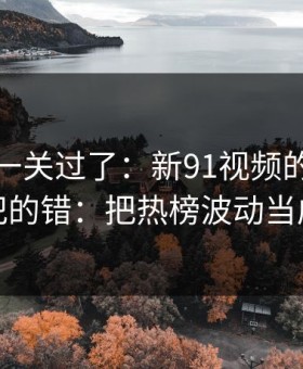 先把这一关过了：新91视频的新手最容易犯的错：把热榜波动当成小事