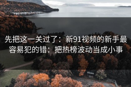 先把这一关过了：新91视频的新手最容易犯的错：把热榜波动当成小事