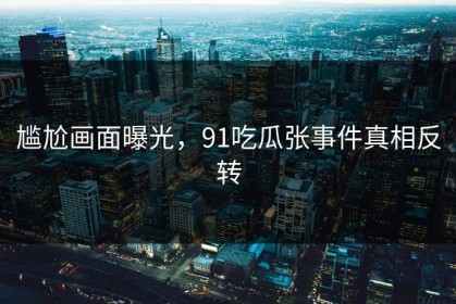 尴尬画面曝光，91吃瓜张事件真相反转