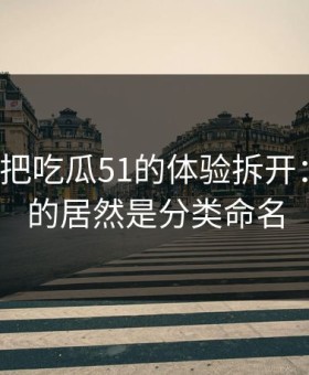 我用7天把吃瓜51的体验拆开：最关键的居然是分类命名