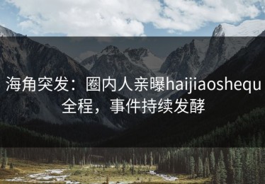 海角突发：圈内人亲曝haijiaoshequ全程，事件持续发酵