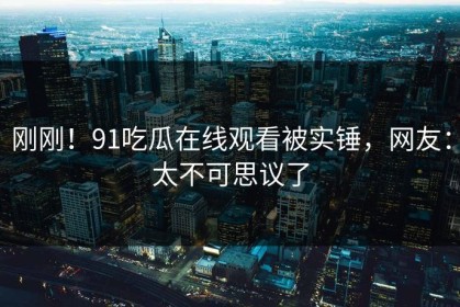 刚刚！91吃瓜在线观看被实锤，网友：太不可思议了