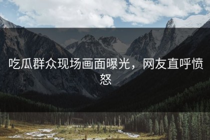 吃瓜群众现场画面曝光，网友直呼愤怒