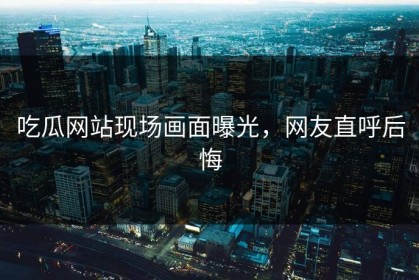 吃瓜网站现场画面曝光，网友直呼后悔