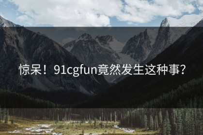 惊呆！91cgfun竟然发生这种事？