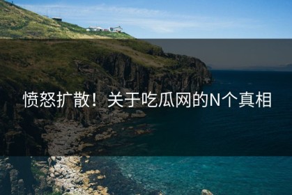 愤怒扩散！关于吃瓜网的N个真相