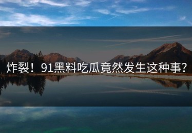 炸裂！91黑料吃瓜竟然发生这种事？