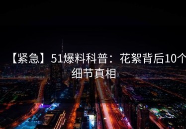 【紧急】51爆料科普：花絮背后10个细节真相