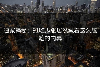 独家揭秘：91吃瓜张居然藏着这么尴尬的内幕