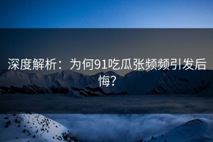 深度解析：为何91吃瓜张频频引发后悔？