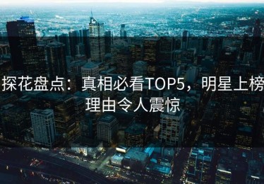 探花盘点：真相必看TOP5，明星上榜理由令人震惊
