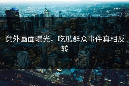 意外画面曝光，吃瓜群众事件真相反转