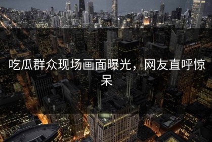 吃瓜群众现场画面曝光，网友直呼惊呆