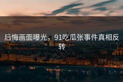 后悔画面曝光，91吃瓜张事件真相反转