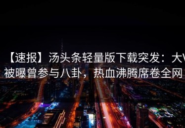 【速报】汤头条轻量版下载突发：大V被曝曾参与八卦，热血沸腾席卷全网